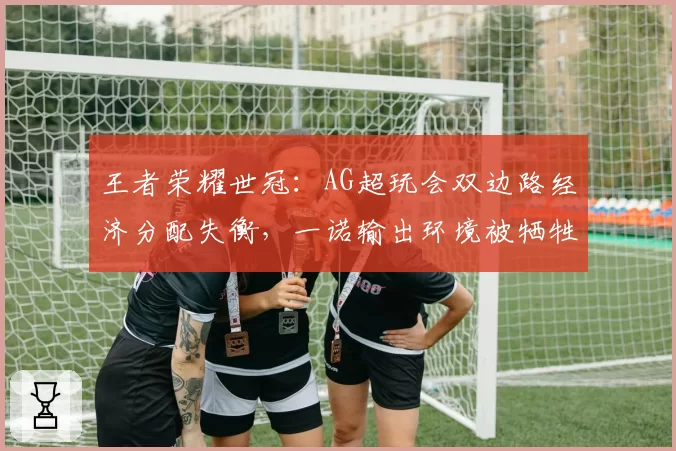 王者荣耀世冠:AG超玩会双边路经济分配失衡,一诺输出环境被牺牲引战术争议