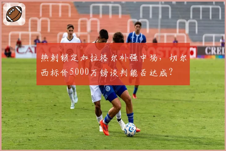 热刺锁定加拉格尔补强中场，切尔西标价5000万镑谈判能否达成？