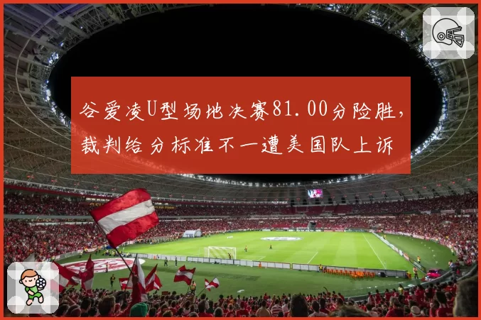 谷爱凌U型场地决赛81.00分险胜，裁判给分标准不一遭美国队上诉