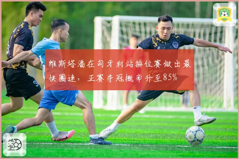 维斯塔潘在匈牙利站排位赛做出最快圈速,正赛夺冠概率升至85%