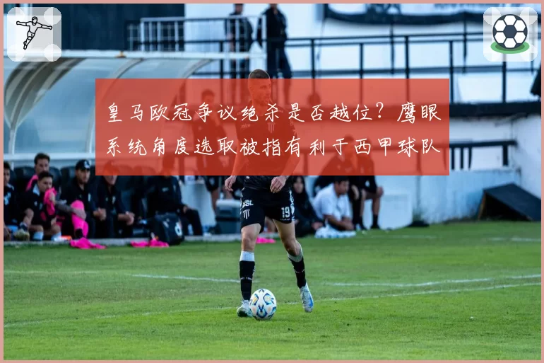 皇马欧冠争议绝杀是否越位？鹰眼系统角度选取被指有利于西甲球队