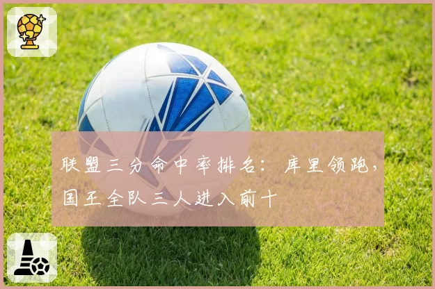 联盟三分命中率排名：库里领跑，国王全队三人进入前十