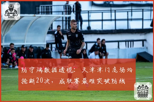 防守端数据透视:天津津门虎场均抢断20次,成联赛最难突破防线